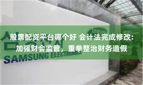 股票配資平臺哪個好 會計法完成修改：加強財會監管，重拳整治財務造假